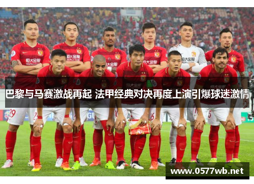 巴黎与马赛激战再起 法甲经典对决再度上演引爆球迷激情 巴黎与马赛激战再起 法甲经典对决再度上演引爆球迷激情
